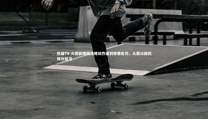 熊猫TV-火箭前锋因违规动作遭到停赛处罚，火箭以前的得分后卫